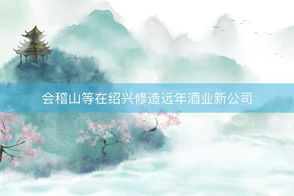 会稽山等在绍兴修造远年酒业新公司