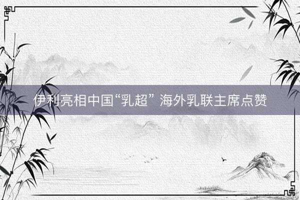 伊利亮相中国“乳超” 海外乳联主席点赞