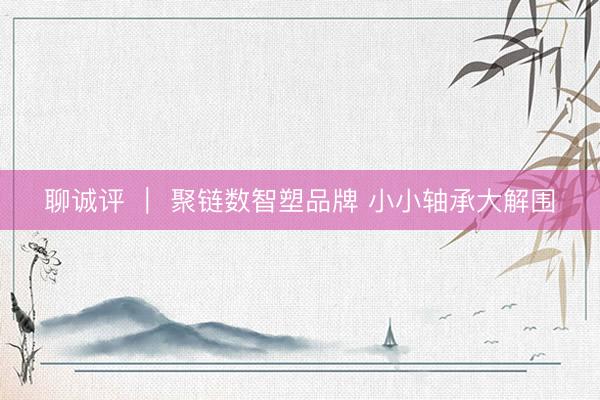 聊诚评 ｜ 聚链数智塑品牌 小小轴承大解围