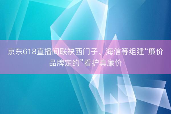 京东618直播间联袂西门子、海信等组建“廉价品牌定约”看护真廉价