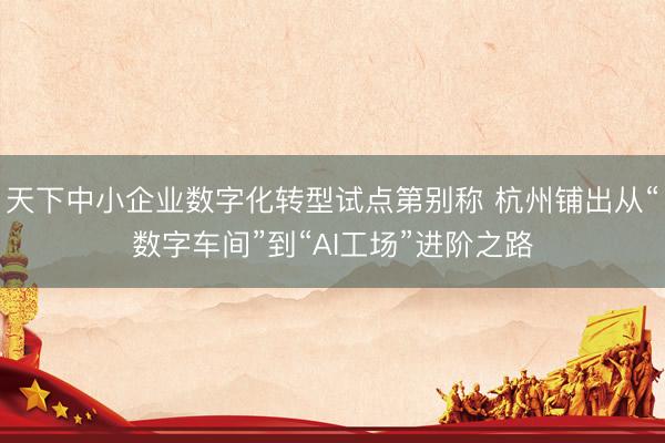 天下中小企业数字化转型试点第别称 杭州铺出从“数字车间”到“AI工场”进阶之路