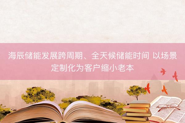海辰储能发展跨周期、全天候储能时间 以场景定制化为客户缩小老本
