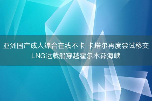亚洲国产成人综合在线不卡 卡塔尔再度尝试移交LNG运载船穿越霍尔木兹海峡