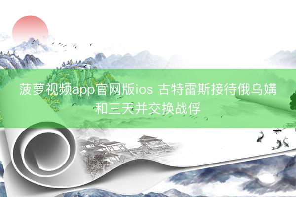 菠萝视频app官网版ios 古特雷斯接待俄乌媾和三天并交换战俘
