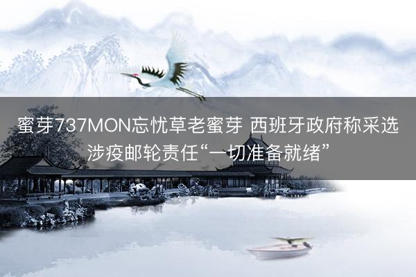 蜜芽737MON忘忧草老蜜芽 西班牙政府称采选涉疫邮轮责任“一切准备就绪”