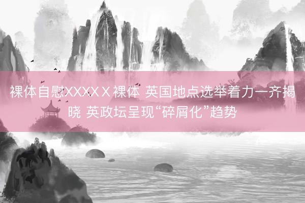 裸体自慰XXXXⅩ裸体 英国地点选举着力一齐揭晓 英政坛呈现“碎屑化”趋势