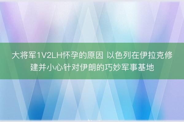 大将军1V2LH怀孕的原因 以色列在伊拉克修建并小心针对伊朗的巧妙军事基地