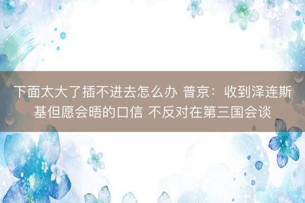 下面太大了插不进去怎么办 普京：收到泽连斯基但愿会晤的口信 不反对在第三国会谈