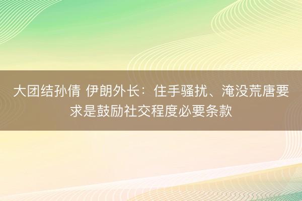 大团结孙倩 伊朗外长：住手骚扰、淹没荒唐要求是鼓励社交程度必要条款