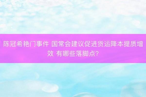 陈冠希艳门事件 国常会建议促进货运降本提质增效 有哪些落脚点？