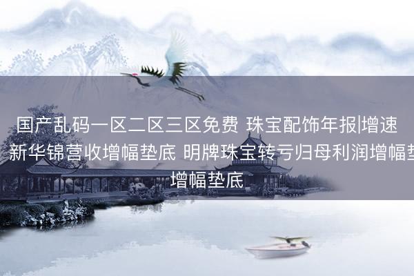 国产乱码一区二区三区免费 珠宝配饰年报|增速榜：新华锦营收增幅垫底 明牌珠宝转亏归母利润增幅垫底