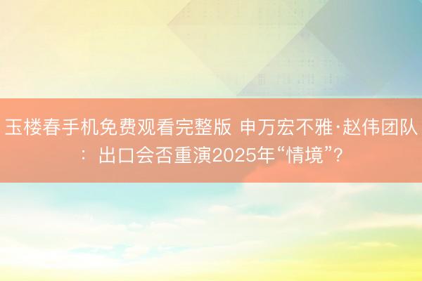 玉楼春手机免费观看完整版 申万宏不雅·赵伟团队：出口会否重演2025年“情境”？