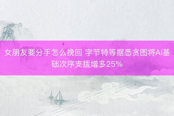女朋友要分手怎么挽回 字节特等据悉贪图将AI基础次序支拨增多25%