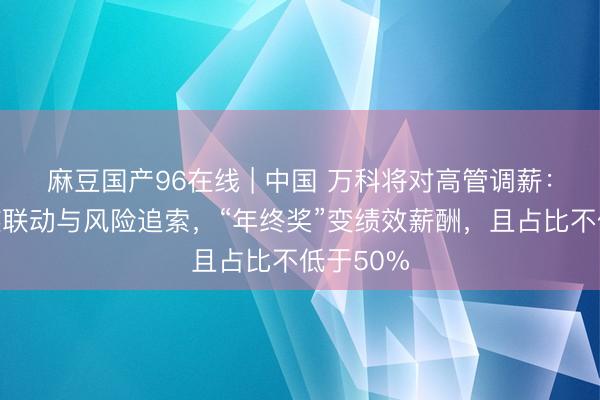 麻豆国产96在线 | 中国 万科将对高管调薪：强化事迹联动与风险追索，“年终奖”变绩效薪酬，且占比不低于50%