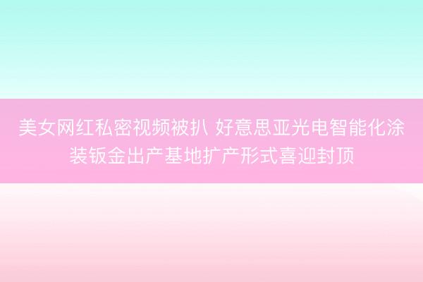 美女网红私密视频被扒 好意思亚光电智能化涂装钣金出产基地扩产形式喜迎封顶