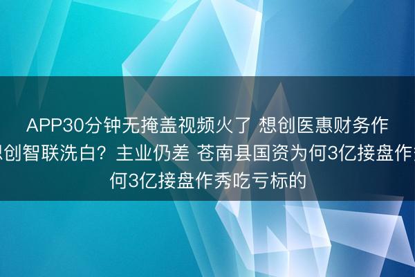 APP30分钟无掩盖视频火了 想创医惠财务作秀后改名想创智联洗白？主业仍差 苍南县国资为何3亿接盘作秀吃亏标的