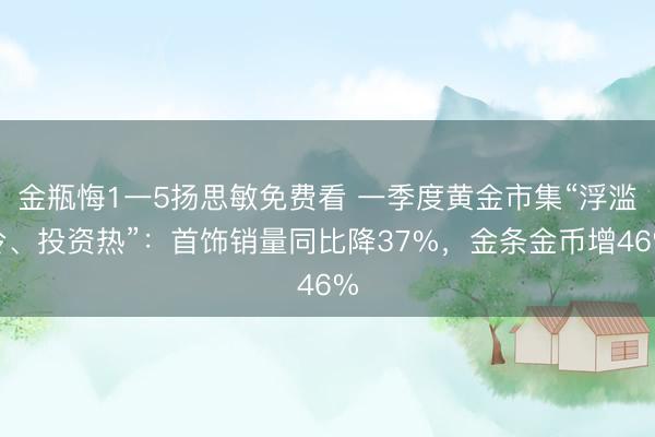 金瓶悔1一5扬思敏免费看 一季度黄金市集“浮滥冷、投资热”：首饰销量同比降37%，金条金币增46%