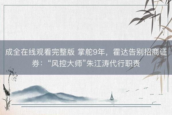 成全在线观看完整版 掌舵9年，霍达告别招商证券：“风控大师”朱江涛代行职责