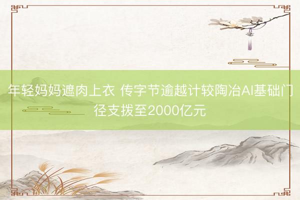 年轻妈妈遮肉上衣 传字节逾越计较陶冶AI基础门径支拨至2000亿元