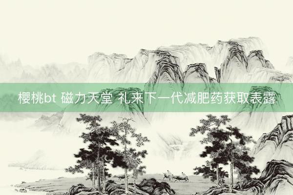 樱桃bt 磁力天堂 礼来下一代减肥药获取表露