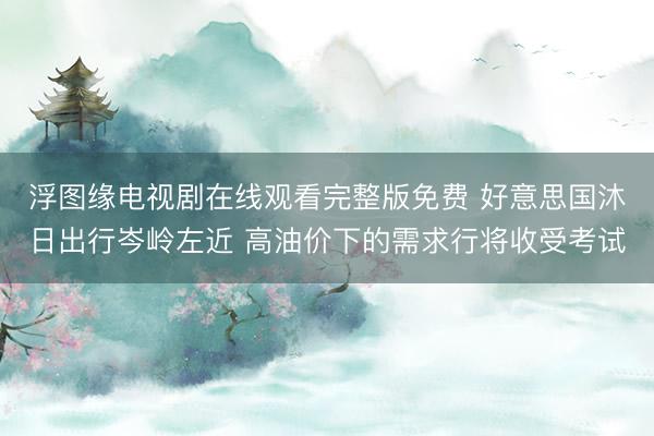 浮图缘电视剧在线观看完整版免费 好意思国沐日出行岑岭左近 高油价下的需求行将收受考试