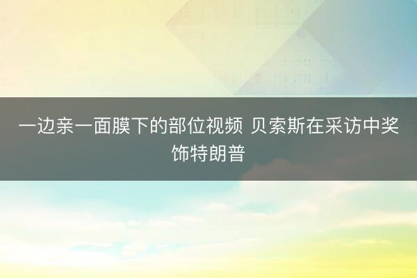 一边亲一面膜下的部位视频 贝索斯在采访中奖饰特朗普