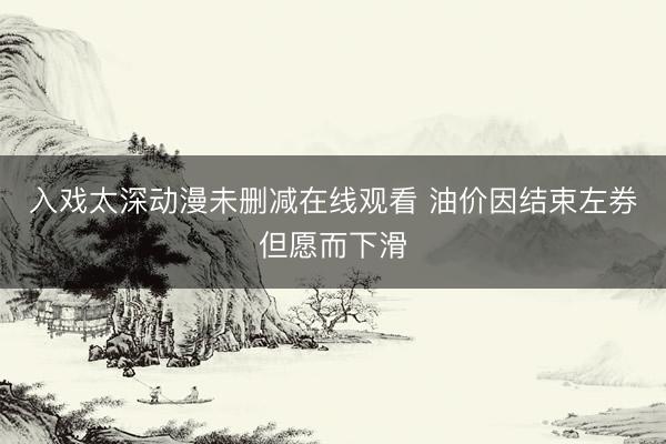 入戏太深动漫未删减在线观看 油价因结束左券但愿而下滑