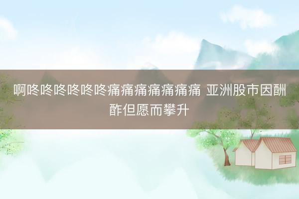啊咚咚咚咚咚咚痛痛痛痛痛痛痛 亚洲股市因酬酢但愿而攀升