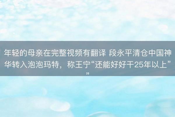 年轻的母亲在完整视频有翻译 段永平清仓中国神华转入泡泡玛特,称王宁“还能好好干25年以上”