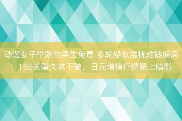 动漫女子学院的男生免费 多轮疑似滋扰难破僵局!155关隘久攻不破,日元增值行情蒙上暗影