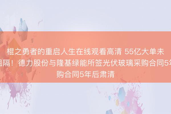 棍之勇者的重启人生在线观看高清 55亿大单未试验即阻隔!德力股份与隆基绿能所签光伏玻璃采购合同5年后肃清