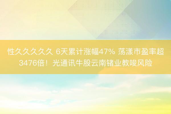 性久久久久久 6天累计涨幅47% 荡漾市盈率超3476倍!光通讯牛股云南锗业教唆风险