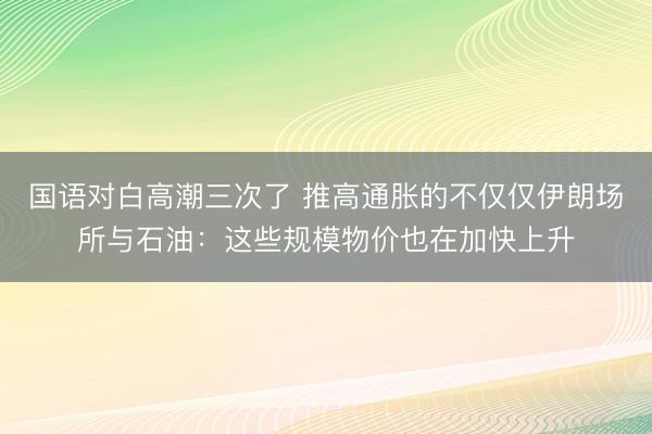 国语对白高潮三次了 推高通胀的不仅仅伊朗场所与石油:这些规模物价也在加快上升
