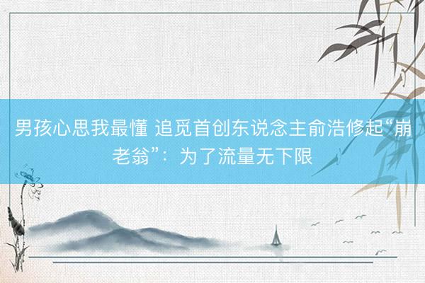 男孩心思我最懂 追觅首创东说念主俞浩修起“崩老翁”:为了流量无下限