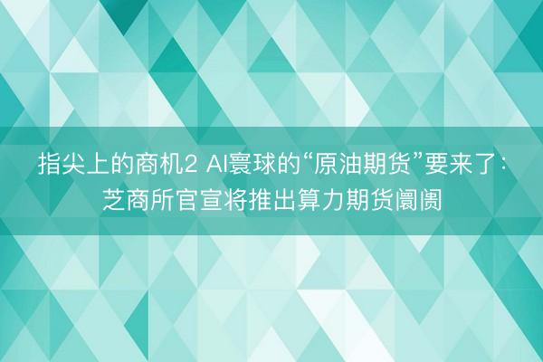指尖上的商机2 AI寰球的“原油期货”要来了：芝商所官宣将推出算力期货阛阓