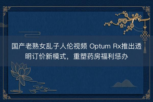 国产老熟女乱子人伦视频 Optum Rx推出透明订价新模式，重塑药房福利惩办
