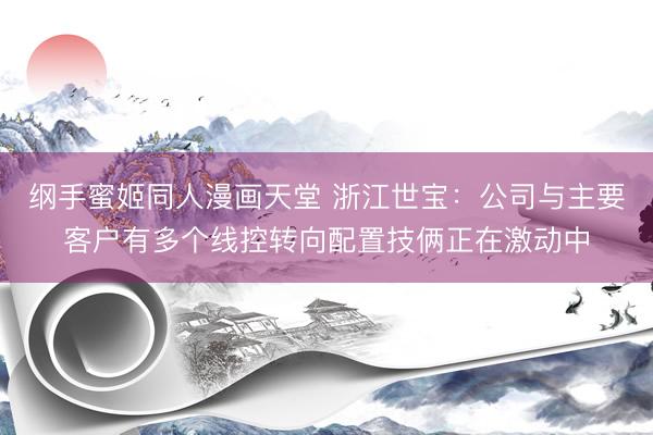 纲手蜜姬同人漫画天堂 浙江世宝：公司与主要客户有多个线控转向配置技俩正在激动中
