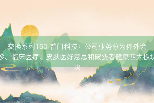 交换系列150 普门科技:公司业务分为体外会诊、临床医疗、皮肤医好意思和破费者健康四大板块