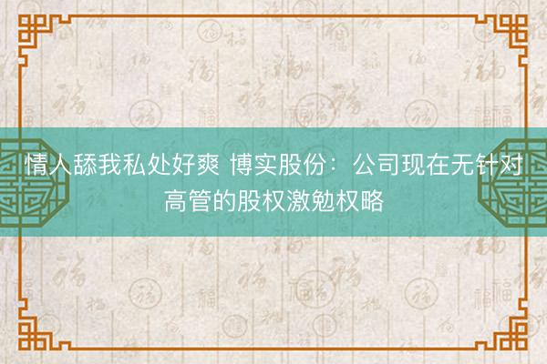 情人舔我私处好爽 博实股份：公司现在无针对高管的股权激勉权略