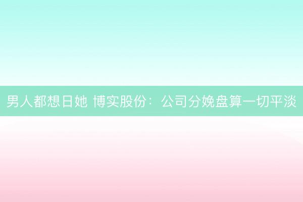 男人都想日她 博实股份:公司分娩盘算一切平淡