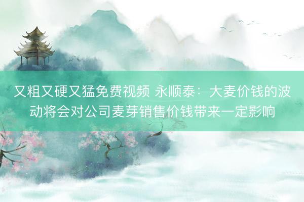 又粗又硬又猛免费视频 永顺泰：大麦价钱的波动将会对公司麦芽销售价钱带来一定影响