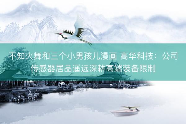 不知火舞和三个小男孩儿漫画 高华科技：公司传感器居品遥远深耕高端装备限制