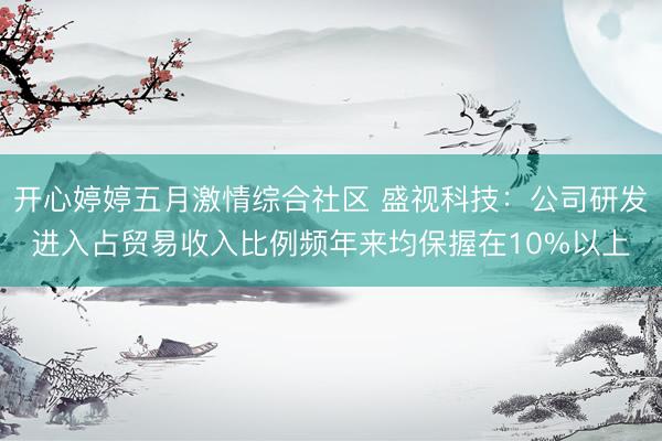 开心婷婷五月激情综合社区 盛视科技：公司研发进入占贸易收入比例频年来均保握在10%以上