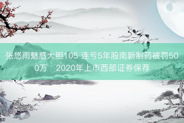 张悠雨魅惑大胆105 连亏5年股南新制药被罚500万 2020年上市西部证券保荐