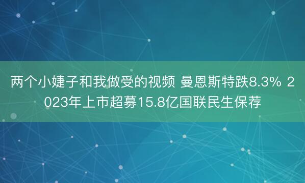 两个小婕子和我做受的视频 曼恩斯特跌8.3% 2023年上市超募15.8亿国联民生保荐