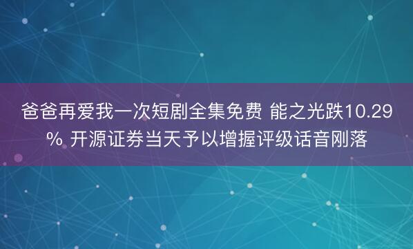 爸爸再爱我一次短剧全集免费 能之光跌10.29% 开源证券当天予以增握评级话音刚落