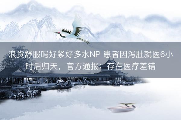 浪货舒服吗好紧好多水NP 患者因泻肚就医6小时后归天，官方通报：存在医疗差错