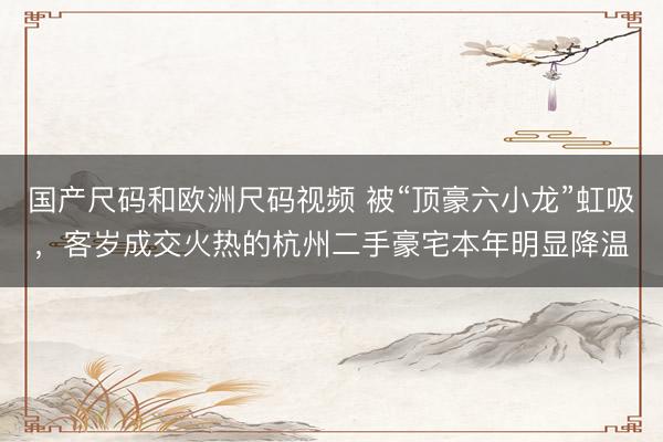 国产尺码和欧洲尺码视频 被“顶豪六小龙”虹吸，客岁成交火热的杭州二手豪宅本年明显降温
