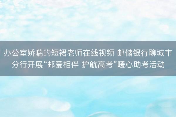 办公室娇喘的短裙老师在线视频 邮储银行聊城市分行开展“邮爱相伴 护航高考”暖心助考活动