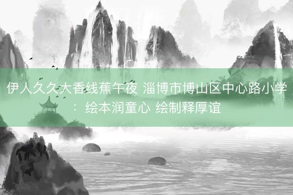 伊人久久大香线蕉午夜 淄博市博山区中心路小学：绘本润童心 绘制释厚谊